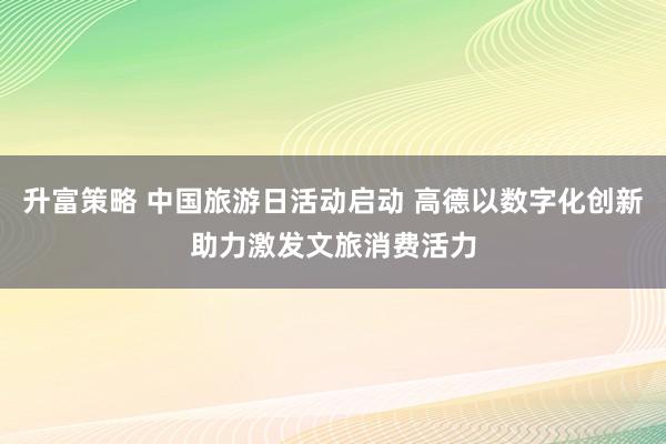 升富策略 中国旅游日活动启动 高德以数字化创新助力激发文旅消费活力