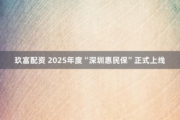 玖富配资 2025年度“深圳惠民保”正式上线