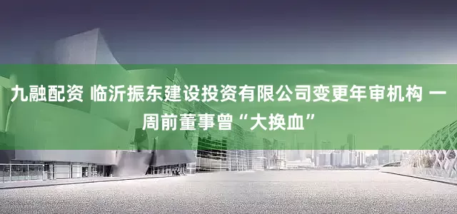 九融配资 临沂振东建设投资有限公司变更年审机构 一周前董事曾“大换血”