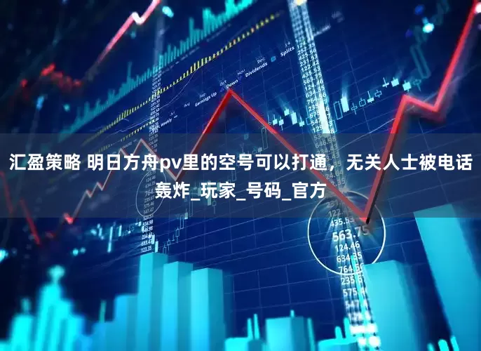 汇盈策略 明日方舟pv里的空号可以打通，无关人士被电话轰炸_玩家_号码_官方