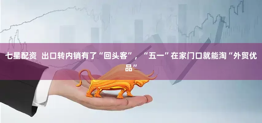 七星配资  出口转内销有了“回头客”，“五一”在家门口就能淘“外贸优品”