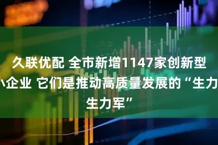 久联优配 全市新增1147家创新型中小企业 它们是推动高质量发展的“生力军”