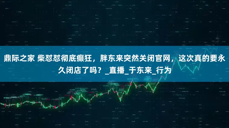 鼎际之家 柴怼怼彻底癫狂，胖东来突然关闭官网，这次真的要永久闭店了吗？_直播_于东来_行为