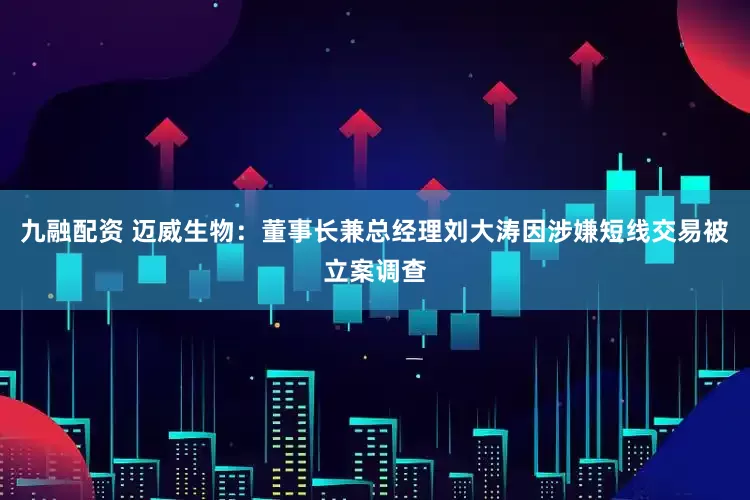 九融配资 迈威生物：董事长兼总经理刘大涛因涉嫌短线交易被立案调查