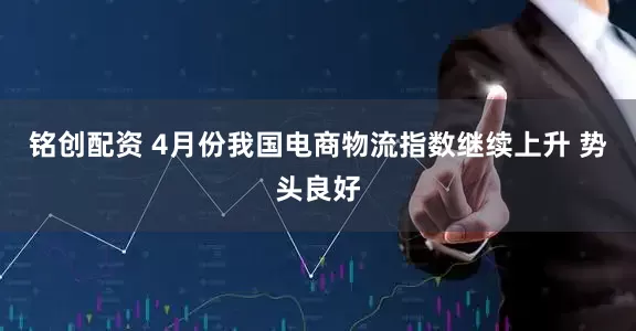 铭创配资 4月份我国电商物流指数继续上升 势头良好