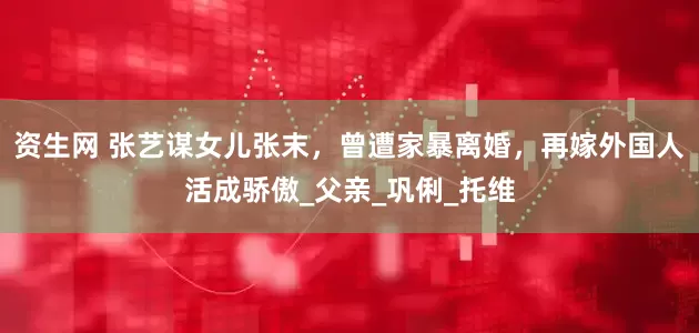 资生网 张艺谋女儿张末，曾遭家暴离婚，再嫁外国人活成骄傲_父亲_巩俐_托维