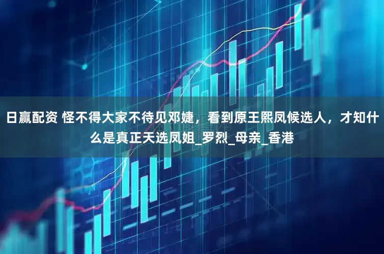 日赢配资 怪不得大家不待见邓婕，看到原王熙凤候选人，才知什么是真正天选凤姐_罗烈_母亲_香港