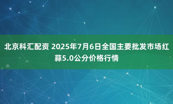 北京科汇配资 2025年7月6日全国主要批发市场红蒜5.0公分价格行情