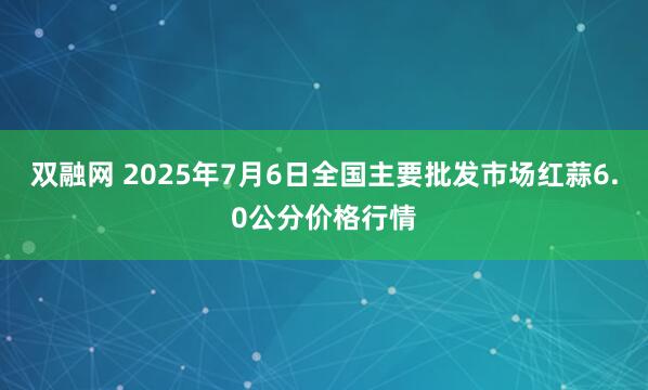 双融网 2025年7月6日全国主要批发市场红蒜6.0公分价格行情