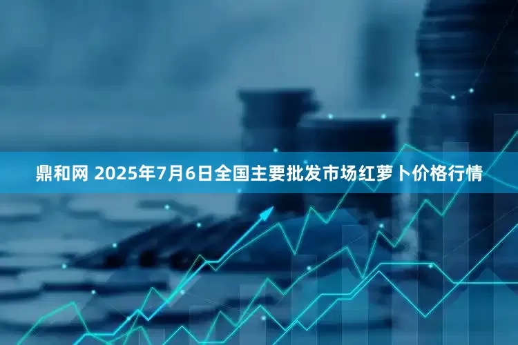 鼎和网 2025年7月6日全国主要批发市场红萝卜价格行情