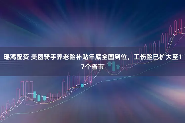 瑶鸿配资 美团骑手养老险补贴年底全国到位，工伤险已扩大至17个省市