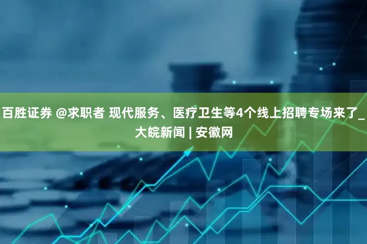 百胜证券 @求职者 现代服务、医疗卫生等4个线上招聘专场来了_大皖新闻 | 安徽网