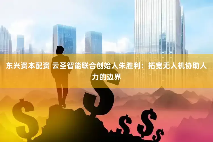 东兴资本配资 云圣智能联合创始人朱胜利：拓宽无人机协助人力的边界