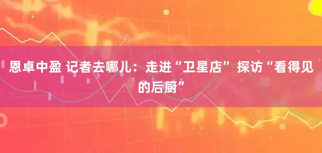 恩卓中盈 记者去哪儿：走进“卫星店” 探访“看得见的后厨”