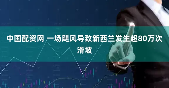 中国配资网 一场飓风导致新西兰发生超80万次滑坡