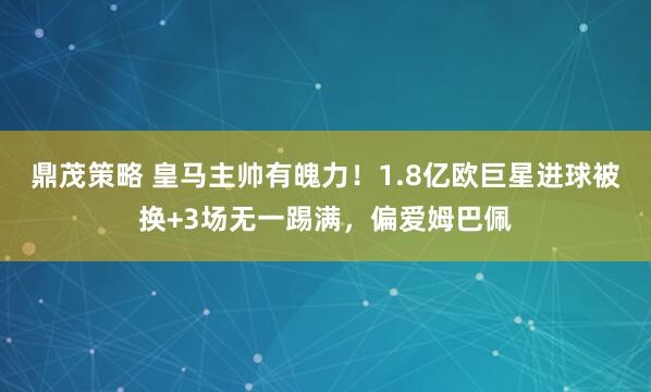 鼎茂策略 皇马主帅有魄力！1.8亿欧巨星进球被换+3场无一踢满，偏爱姆巴佩