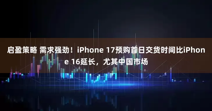 启盈策略 需求强劲！iPhone 17预购首日交货时间比iPhone 16延长，尤其中国市场
