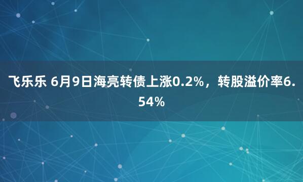 飞乐乐 6月9日海亮转债上涨0.2%，转股溢价率6.54%