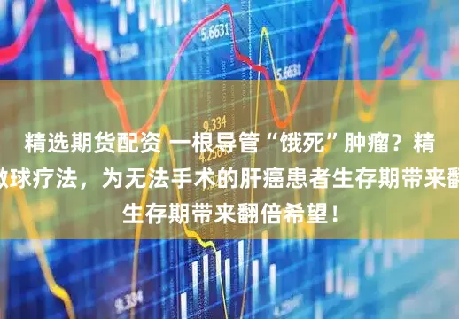 精选期货配资 一根导管“饿死”肿瘤？精准钇90微球疗法，为无法手术的肝癌患者生存期带来翻倍希望！